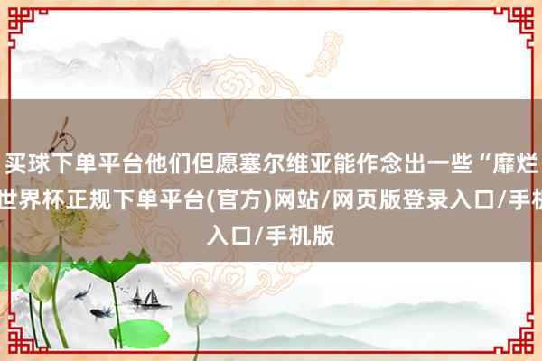 买球下单平台他们但愿塞尔维亚能作念出一些“靡烂”-世界杯正规下单平台(官方)网站/网页版登录入口/手机版