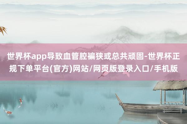 世界杯app导致血管腔褊狭或总共顽固-世界杯正规下单平台(官方)网站/网页版登录入口/手机版