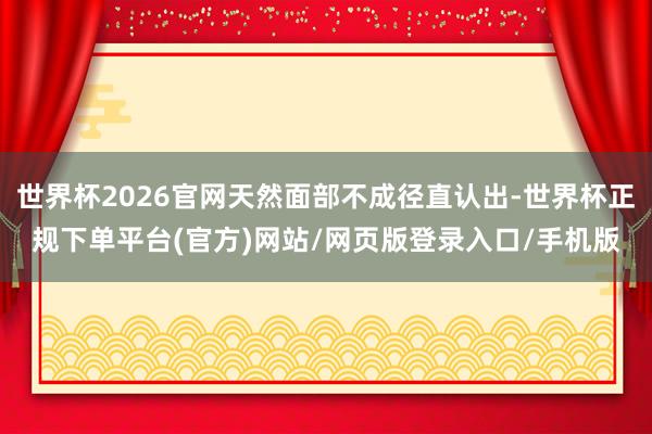 世界杯2026官网天然面部不成径直认出-世界杯正规下单平台(官方)网站/网页版登录入口/手机版