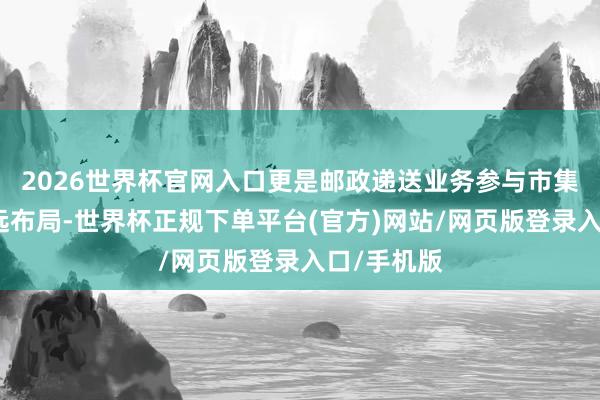 2026世界杯官网入口更是邮政递送业务参与市集竞争的永远布局-世界杯正规下单平台(官方)网站/网页版登录入口/手机版
