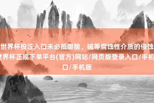 世界杯投注入口未必抵御酸、碱等腐蚀性介质的侵蚀-世界杯正规下单平台(官方)网站/网页版登录入口/手机版