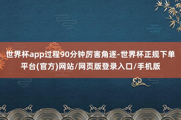 世界杯app过程90分钟厉害角逐-世界杯正规下单平台(官方)网站/网页版登录入口/手机版