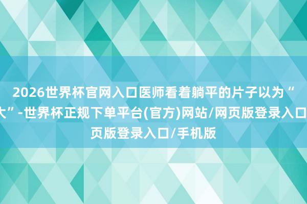 2026世界杯官网入口医师看着躺平的片子以为“问题不大”-世界杯正规下单平台(官方)网站/网页版登录入口/手机版