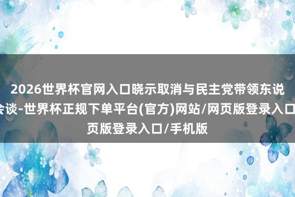 2026世界杯官网入口晓示取消与民主党带领东说念主的会谈-世界杯正规下单平台(官方)网站/网页版登录入口/手机版