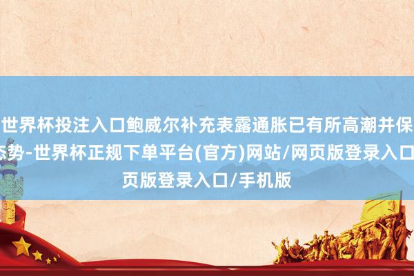 世界杯投注入口鲍威尔补充表露通胀已有所高潮并保捏偏高态势-世界杯正规下单平台(官方)网站/网页版登录入口/手机版