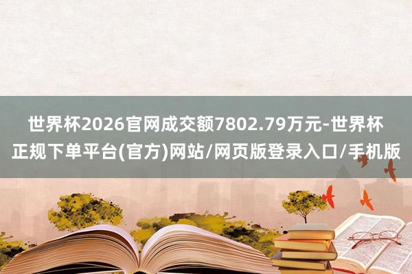 世界杯2026官网成交额7802.79万元-世界杯正规下单平台(官方)网站/网页版登录入口/手机版