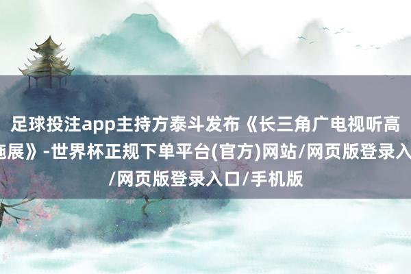 足球投注app主持方泰斗发布《长三角广电视听高质地发展施展》-世界杯正规下单平台(官方)网站/网页版登录入口/手机版