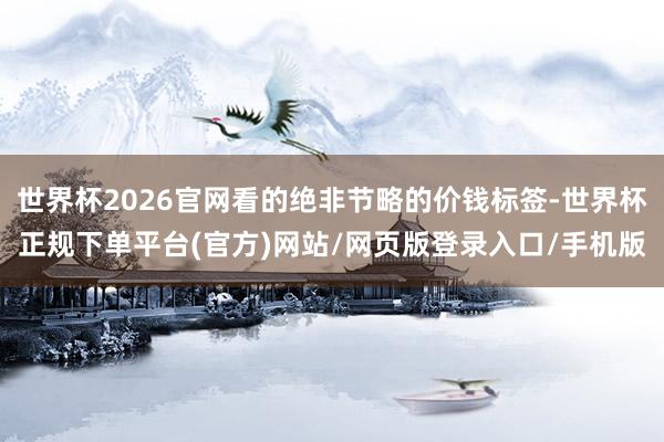 世界杯2026官网看的绝非节略的价钱标签-世界杯正规下单平台(官方)网站/网页版登录入口/手机版