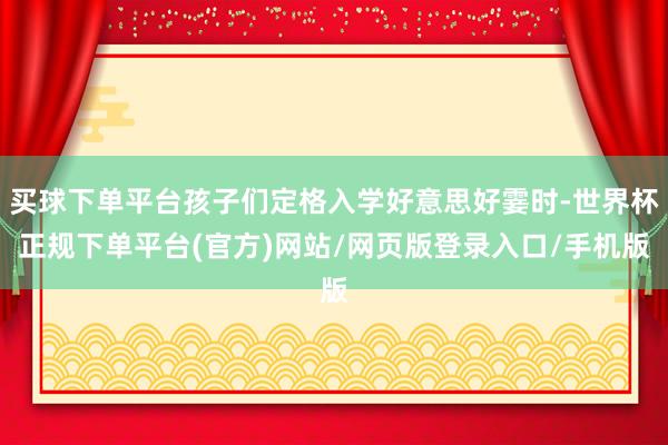 买球下单平台孩子们定格入学好意思好霎时-世界杯正规下单平台(官方)网站/网页版登录入口/手机版