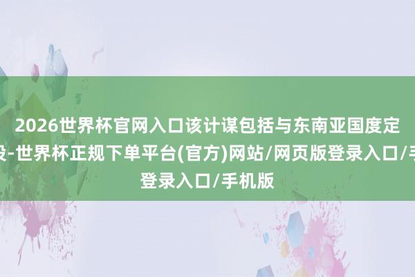 2026世界杯官网入口该计谋包括与东南亚国度定约战役-世界杯正规下单平台(官方)网站/网页版登录入口/手机版