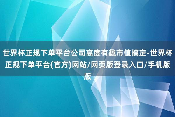 世界杯正规下单平台公司高度有趣市值搞定-世界杯正规下单平台(官方)网站/网页版登录入口/手机版