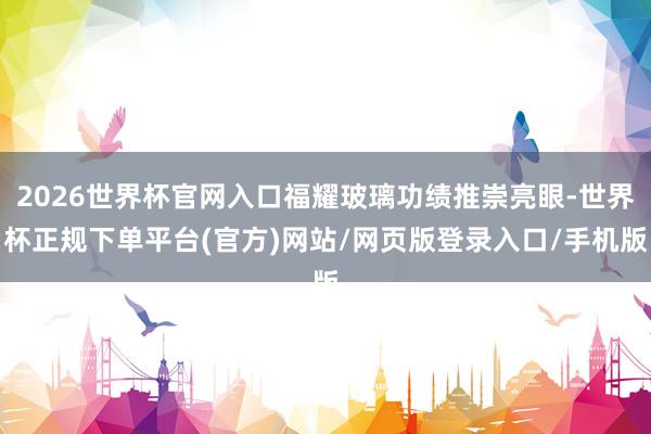 2026世界杯官网入口福耀玻璃功绩推崇亮眼-世界杯正规下单平台(官方)网站/网页版登录入口/手机版