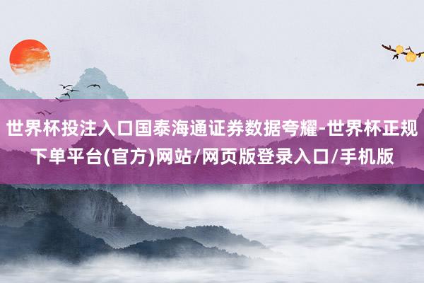 世界杯投注入口国泰海通证券数据夸耀-世界杯正规下单平台(官方)网站/网页版登录入口/手机版