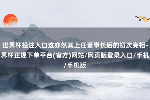 世界杯投注入口这亦然其上任董事长后的初次亮相-世界杯正规下单平台(官方)网站/网页版登录入口/手机版
