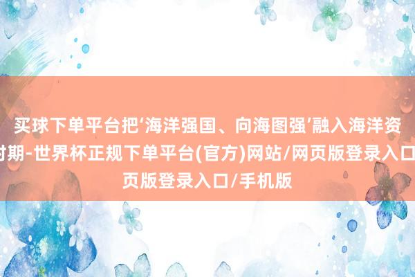 买球下单平台把‘海洋强国、向海图强’融入海洋资源开发时期-世界杯正规下单平台(官方)网站/网页版登录入口/手机版