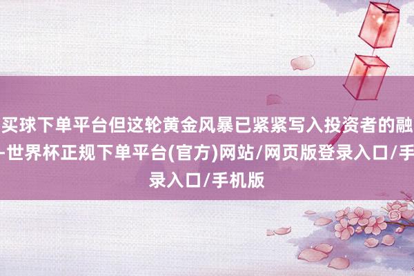 买球下单平台但这轮黄金风暴已紧紧写入投资者的融会里-世界杯正规下单平台(官方)网站/网页版登录入口/手机版