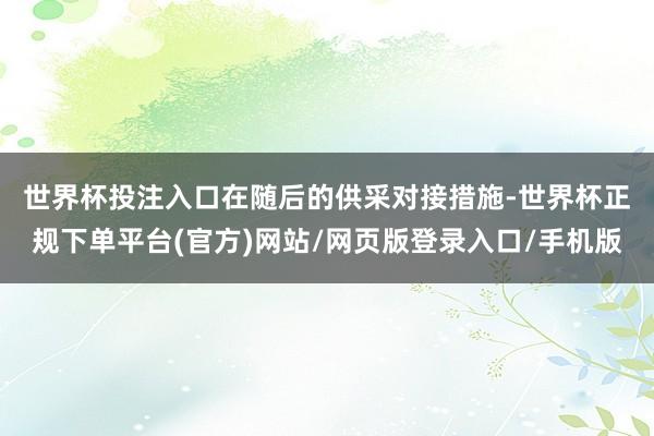 世界杯投注入口　　在随后的供采对接措施-世界杯正规下单平台(官方)网站/网页版登录入口/手机版
