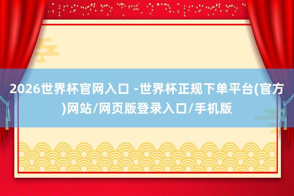 2026世界杯官网入口 -世界杯正规下单平台(官方)网站/网页版登录入口/手机版