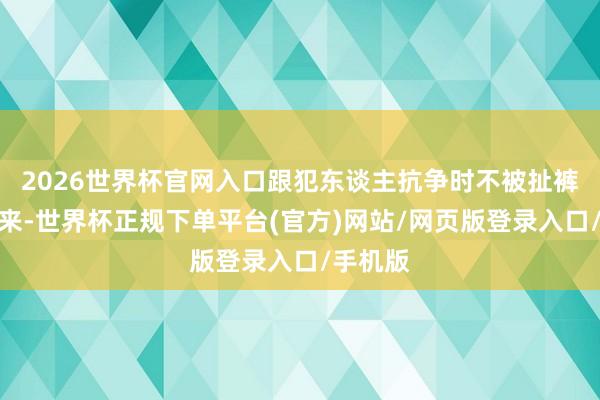 2026世界杯官网入口跟犯东谈主抗争时不被扯裤脚比起来-世界杯正规下单平台(官方)网站/网页版登录入口/手机版