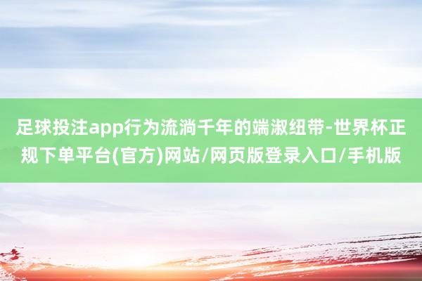 足球投注app行为流淌千年的端淑纽带-世界杯正规下单平台(官方)网站/网页版登录入口/手机版
