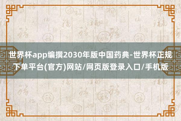 世界杯app编撰2030年版中国药典-世界杯正规下单平台(官方)网站/网页版登录入口/手机版