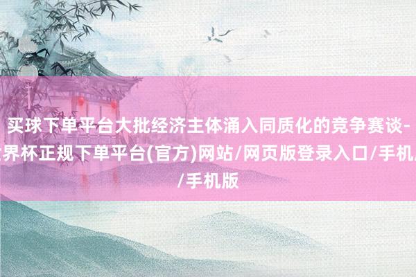 买球下单平台大批经济主体涌入同质化的竞争赛谈-世界杯正规下单平台(官方)网站/网页版登录入口/手机版