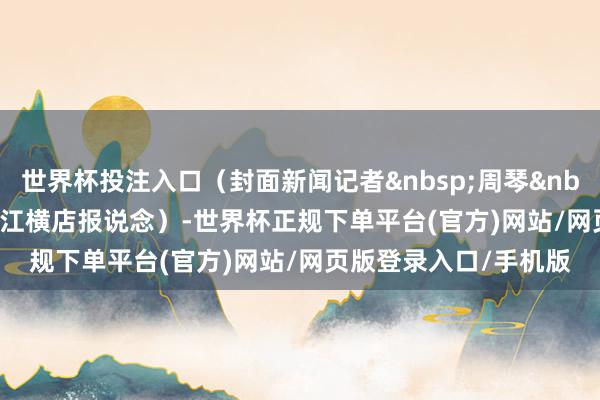 世界杯投注入口（封面新闻记者&nbsp;周琴&nbsp;雷蕴含&nbsp;浙江横店报说念）-世界杯正规下单平台(官方)网站/网页版登录入口/手机版