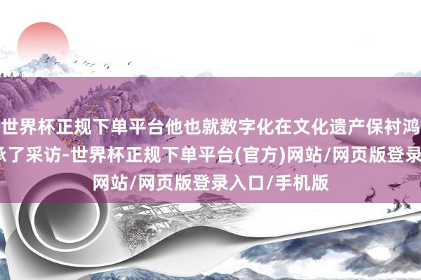 世界杯正规下单平台他也就数字化在文化遗产保衬鸿沟的哄骗秉承了采访-世界杯正规下单平台(官方)网站/网页版登录入口/手机版