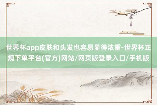 世界杯app皮肤和头发也容易显得浓重-世界杯正规下单平台(官方)网站/网页版登录入口/手机版