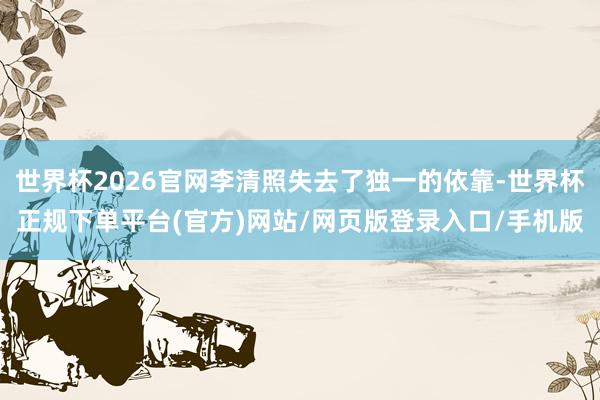 世界杯2026官网李清照失去了独一的依靠-世界杯正规下单平台(官方)网站/网页版登录入口/手机版