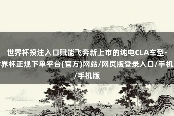 世界杯投注入口赋能飞奔新上市的纯电CLA车型-世界杯正规下单平台(官方)网站/网页版登录入口/手机版
