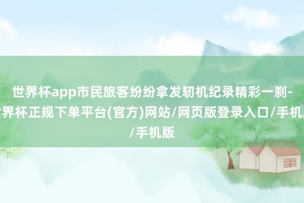 世界杯app市民旅客纷纷拿发轫机纪录精彩一刹-世界杯正规下单平台(官方)网站/网页版登录入口/手机版