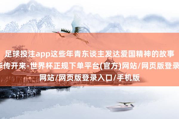 足球投注app这些年青东谈主发达爱国精神的故事开动在网荣华传开来-世界杯正规下单平台(官方)网站/网页版登录入口/手机版