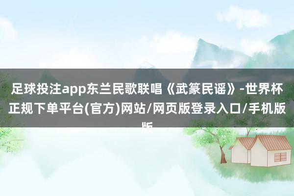 足球投注app东兰民歌联唱《武篆民谣》-世界杯正规下单平台(官方)网站/网页版登录入口/手机版