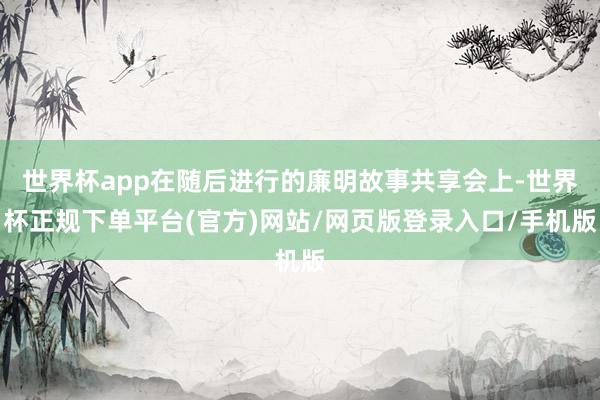 世界杯app在随后进行的廉明故事共享会上-世界杯正规下单平台(官方)网站/网页版登录入口/手机版