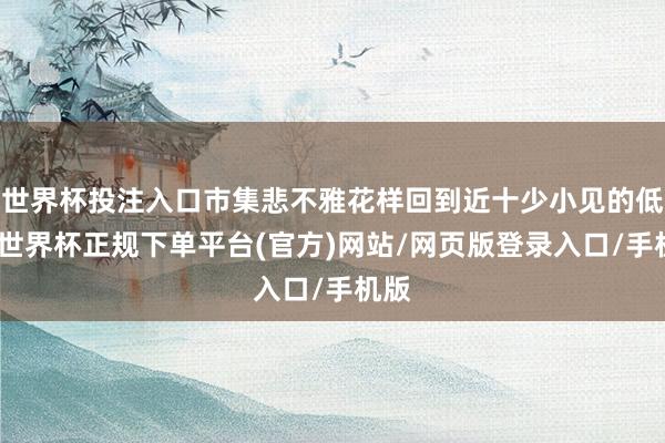 世界杯投注入口市集悲不雅花样回到近十少小见的低位-世界杯正规下单平台(官方)网站/网页版登录入口/手机版