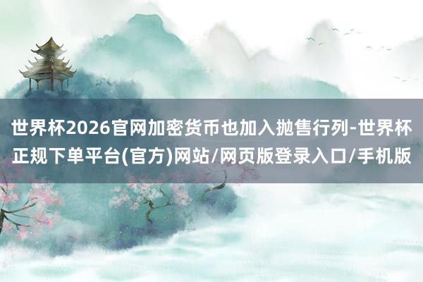 世界杯2026官网加密货币也加入抛售行列-世界杯正规下单平台(官方)网站/网页版登录入口/手机版