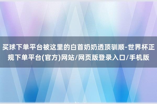 买球下单平台被这里的白首奶奶透顶驯顺-世界杯正规下单平台(官方)网站/网页版登录入口/手机版