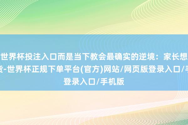 世界杯投注入口而是当下教会最确实的逆境：家长想要收货-世界杯正规下单平台(官方)网站/网页版登录入口/手机版