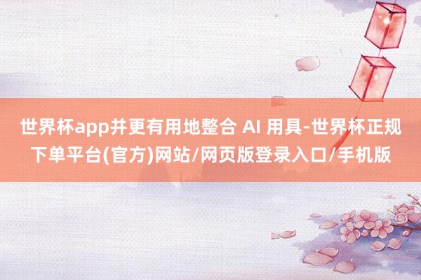 世界杯app并更有用地整合 AI 用具-世界杯正规下单平台(官方)网站/网页版登录入口/手机版