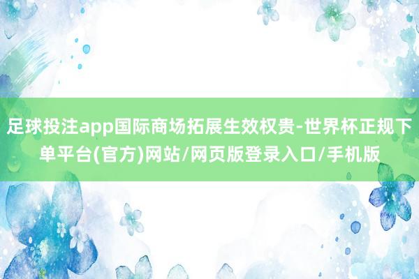 足球投注app国际商场拓展生效权贵-世界杯正规下单平台(官方)网站/网页版登录入口/手机版