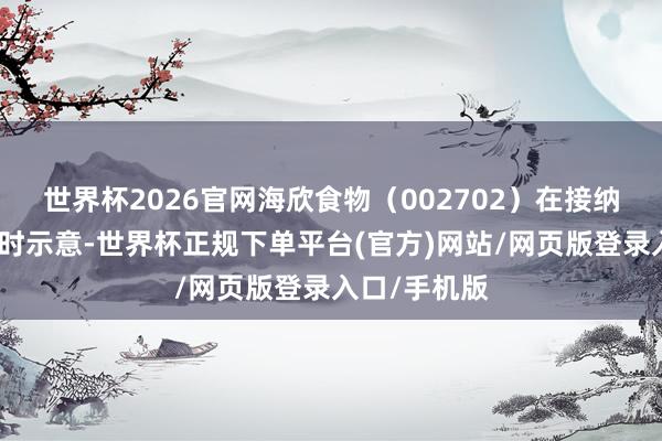 世界杯2026官网海欣食物（002702）在接纳投资者调研时示意-世界杯正规下单平台(官方)网站/网页版登录入口/手机版
