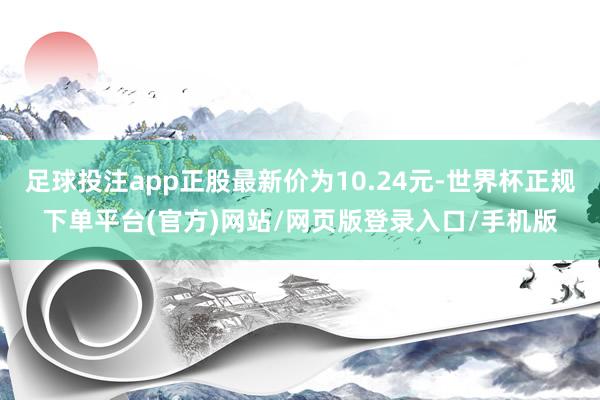 足球投注app正股最新价为10.24元-世界杯正规下单平台(官方)网站/网页版登录入口/手机版