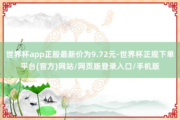 世界杯app正股最新价为9.72元-世界杯正规下单平台(官方)网站/网页版登录入口/手机版