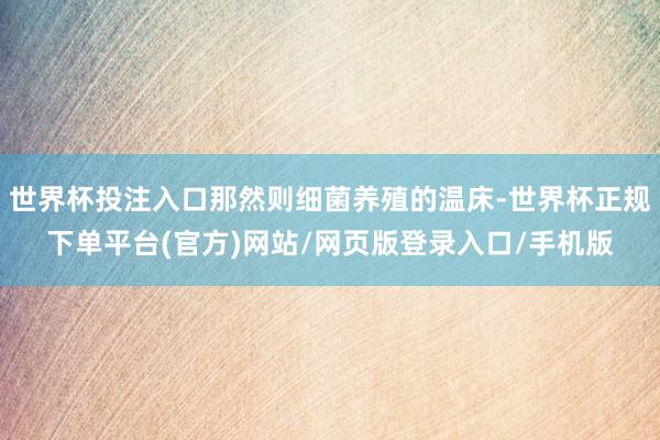 世界杯投注入口那然则细菌养殖的温床-世界杯正规下单平台(官方)网站/网页版登录入口/手机版