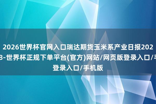 2026世界杯官网入口瑞达期货玉米系产业日报20251218-世界杯正规下单平台(官方)网站/网页版登录入口/手机版