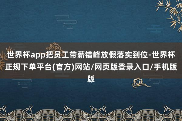 世界杯app把员工带薪错峰放假落实到位-世界杯正规下单平台(官方)网站/网页版登录入口/手机版