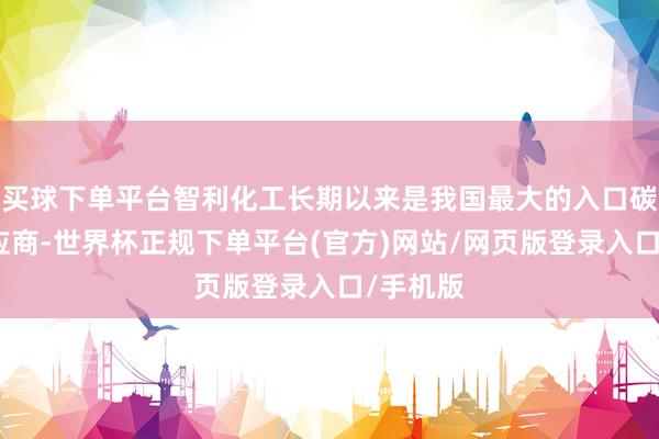 买球下单平台智利化工长期以来是我国最大的入口碳酸锂供应商-世界杯正规下单平台(官方)网站/网页版登录入口/手机版