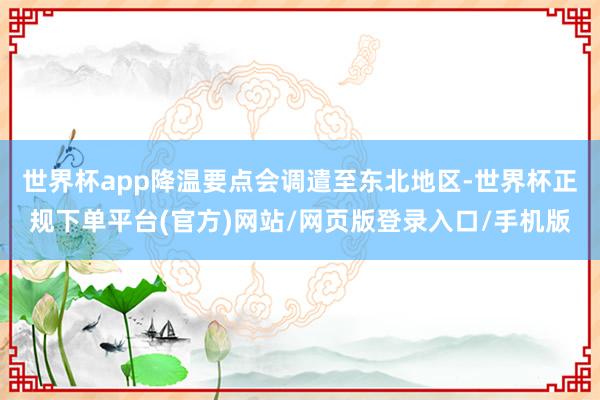 世界杯app降温要点会调遣至东北地区-世界杯正规下单平台(官方)网站/网页版登录入口/手机版