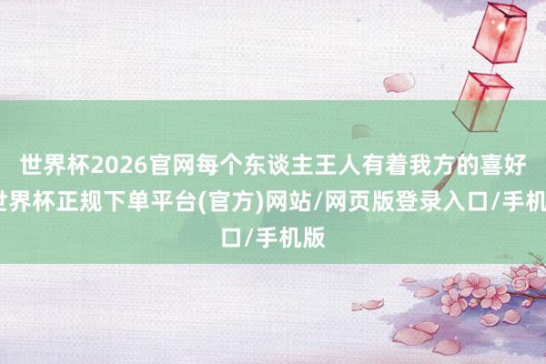世界杯2026官网每个东谈主王人有着我方的喜好-世界杯正规下单平台(官方)网站/网页版登录入口/手机版
